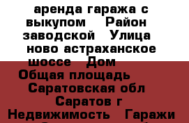 аренда-гаража с выкупом! › Район ­ заводской › Улица ­ ново-астраханское-шоссе › Дом ­ 116 › Общая площадь ­ 19 - Саратовская обл., Саратов г. Недвижимость » Гаражи   . Саратовская обл.